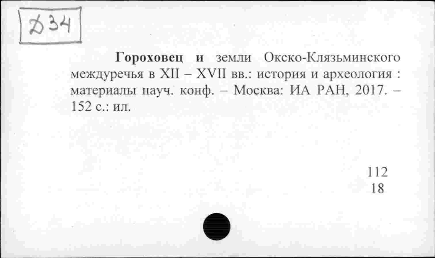 ﻿Гороховец и земли Окско-Клязьминского междуречья в XII - XVII вв.: история и археология : материалы науч. конф. - Москва: ИА РАН, 2017. -152 с.: ил.
112
18